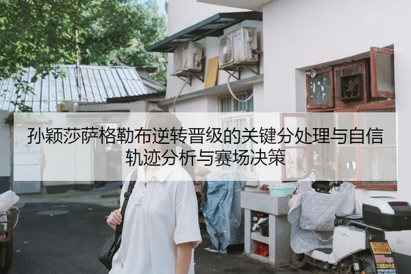 孙颖莎萨格勒布逆转晋级的关键分处理与自信轨迹分析与赛场决策